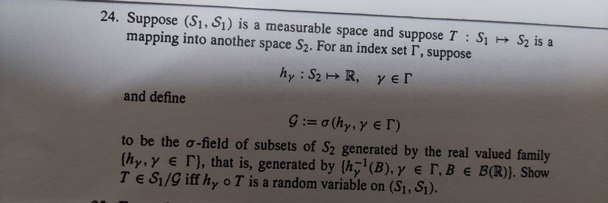 24. Suppose (S1, S₁) is a measurable space and suppose T S₁ S₂ is a
mapping into another space S₂. For an index set I, suppose
hy: S2 R, yer
and define
Ç := σ (hy, γ ε Γ)
to be the o-field of subsets of S2 generated by the real valued family
(hy, y er}, that is, generated by {h¹(B), y er, B e B(R)). Show
TE S₁/9 iff hy o T is a random variable on (S₁, S₁).