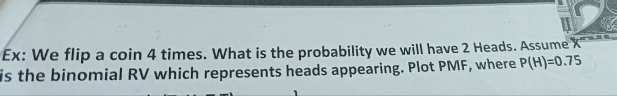 Ex: We flip a coin 4 times. What is the probability we will have 2 Heads. Assume X
is the binomial RV which represents heads appearing. Plot PMF, where P(H)=0.75