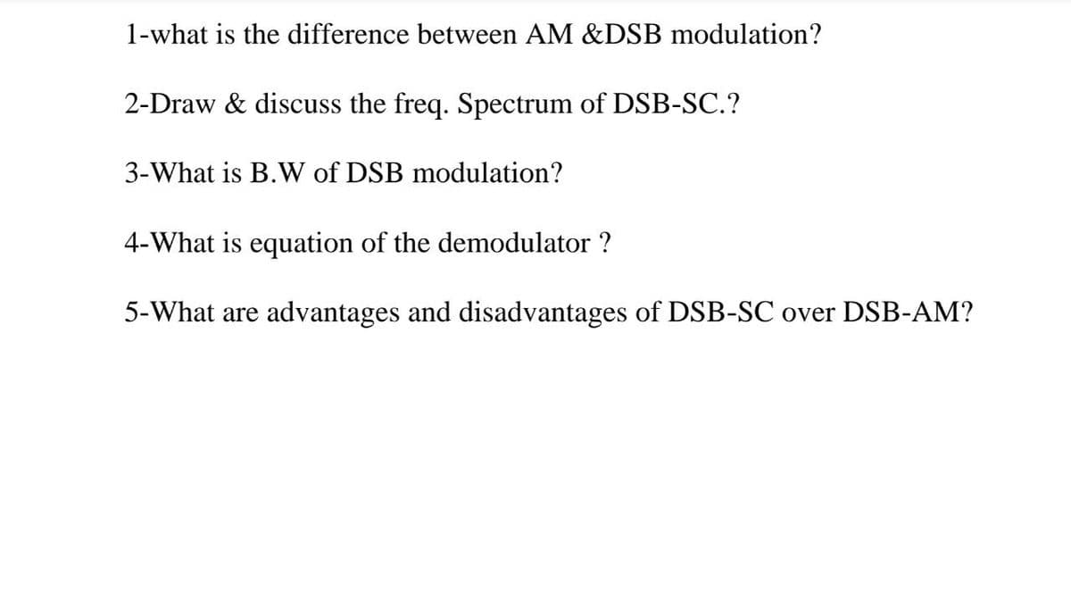 1-what is the difference between AM &DSB modulation?
2-Draw & discuss the freq. Spectrum of DSB-SC.?
3-What is B.W of DSB modulation?
4-What is equation of the demodulator ?
5-What are advantages and disadvantages of DSB-SC over DSB-AM?