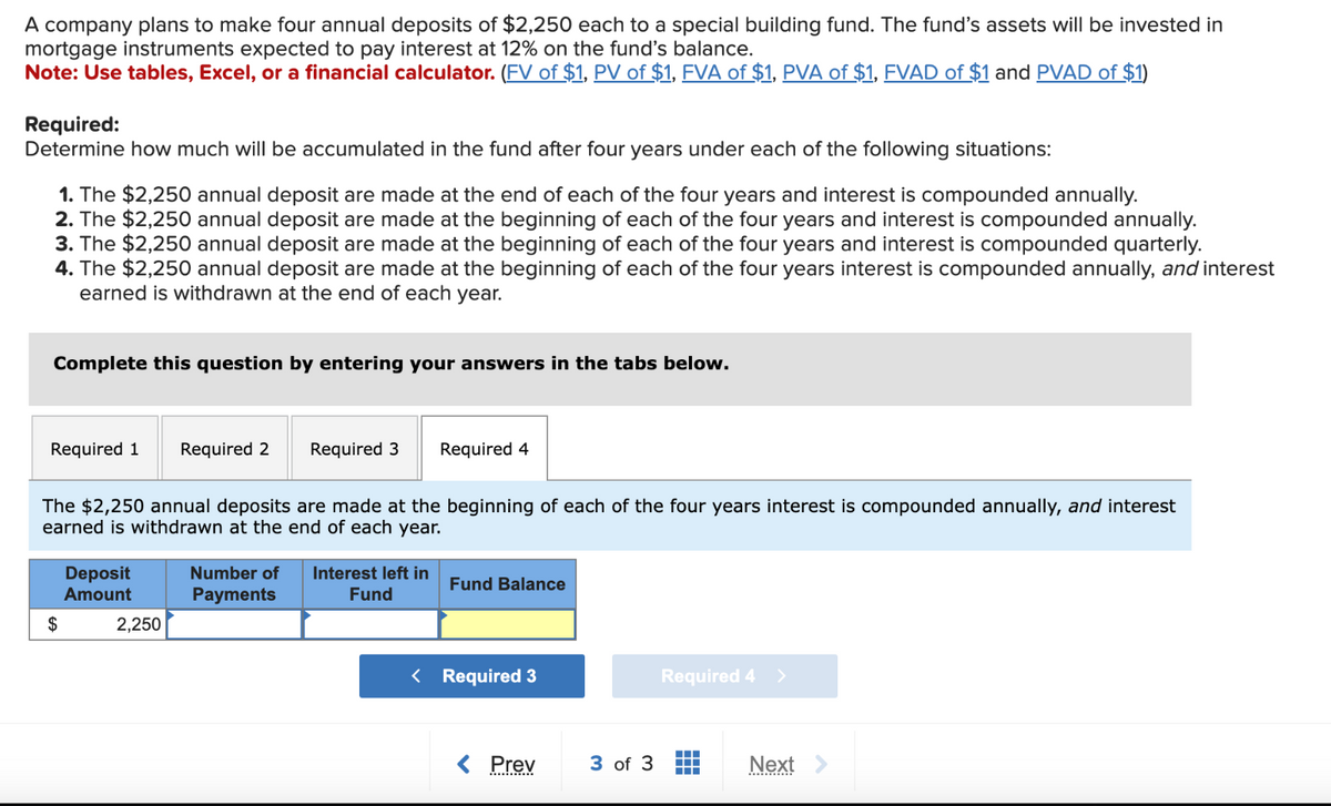 A company plans to make four annual deposits of $2,250 each to a special building fund. The fund's assets will be invested in
mortgage instruments expected to pay interest at 12% on the fund's balance.
Note: Use tables, Excel, or a financial calculator. (FV of $1, PV of $1, FVA of $1, PVA of $1, FVAD of $1 and PVAD of $1)
Required:
Determine how much will be accumulated in the fund after four years under each of the following situations:
1. The $2,250 annual deposit are made at the end of each of the four years and interest is compounded annually.
2. The $2,250 annual deposit are made at the beginning of each of the four years and interest is compounded annually.
3. The $2,250 annual deposit are made at the beginning of each of the four years and interest is compounded quarterly.
4. The $2,250 annual deposit are made at the beginning of each of the four years interest is compounded annually, and interest
earned is withdrawn at the end of each year.
Complete this question by entering your answers in the tabs below.
Required 1
$
Deposit
Amount
Required 2
The $2,250 annual deposits are made at the beginning of each of the four years interest is compounded annually, and interest
earned is withdrawn at the end of each year.
2,250
Required 3
Required 4
Number of Interest left in
Payments
Fund
Fund Balance
< Required 3
< Prev
3 of 3
Required 4 >
▬▬▬▬
Next