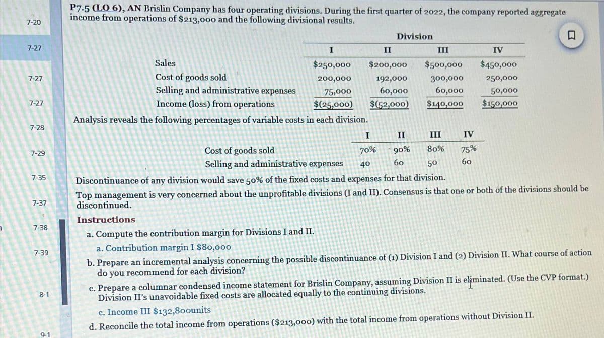 7-20
7-27
22
7-27
7-27
7-28
7-29
7-35
7-37
7-38
7-39
8-1
9-1
P7-5 (LO 6), AN Brislin Company has four operating divisions. During the first quarter of 2022, the company reported aggregate
income from operations of $213,000 and the following divisional results.
Sales
Cost of goods sold
Selling and administrative expenses
Income (loss) from operations
I
$250,000
200,000
75,000
$(25,000)
Analysis reveals the following percentages of variable costs in each division.
Division
Cost of goods sold
Selling and administrative expenses
II
III
IV
$200,000 $500,000 $450,000
192,000
300,000
250,000
60,000
60,000
50,000
$(52,000)
$140,000
$150,000
III
80%
II
I
70% 90%
60
40
50
Discontinuance of any division would save 50% of the fixed costs and expenses for that division.
Top management is very concerned about the unprofitable divisions (I and II). Consensus is that one or both of the divisions should be
discontinued.
Instructions
a. Compute the contribution margin for Divisions I and II.
a. Contribution margin I $80,000
b. Prepare an incremental analysis concerning the possible discontinuance of (1) Division I and (2) Division II. What course of action
you recommend for each division?
do
IV
75%
60
c. Prepare a columnar condensed income statement for Brislin Company, assuming Division II is eliminated. (Use the CVP format.)
Division II's unavoidable fixed costs are allocated equally to the continuing divisions.
c. Income III $132,800units
d. Reconcile the total income from operations ($213,000) with the total income from operations without Division II.