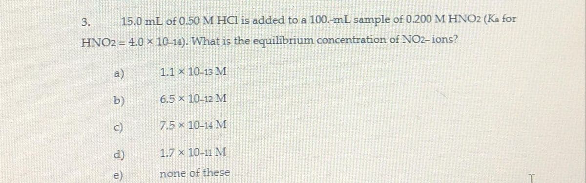 15.0 mL of 0.50 M HCl is added to a 100.-mL sample of 0.200 M HNO2 (Ka for
HNO2 = 4.0 × 10-14). What is the equilibrium concentration of NO2-ions?
3.
a)
b)
1.1 x 10-13 M
6.5 x 10-12 M
7.5 x 10-14 M
1.7 x 10-11 M
none of these