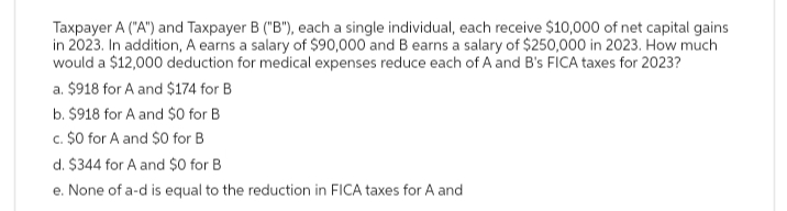 Taxpayer A ("A") and Taxpayer B ("B"), each a single individual, each receive $10,000 of net capital gains
in 2023. In addition, A earns a salary of $90,000 and B earns a salary of $250,000 in 2023. How much
would a $12,000 deduction for medical expenses reduce each of A and B's FICA taxes for 2023?
a. $918 for A and $174 for B
b. $918 for A and $0 for B
c. $0 for A and $0 for B
d. $344 for A and $0 for B
e. None of a-d is equal to the reduction in FICA taxes for A and