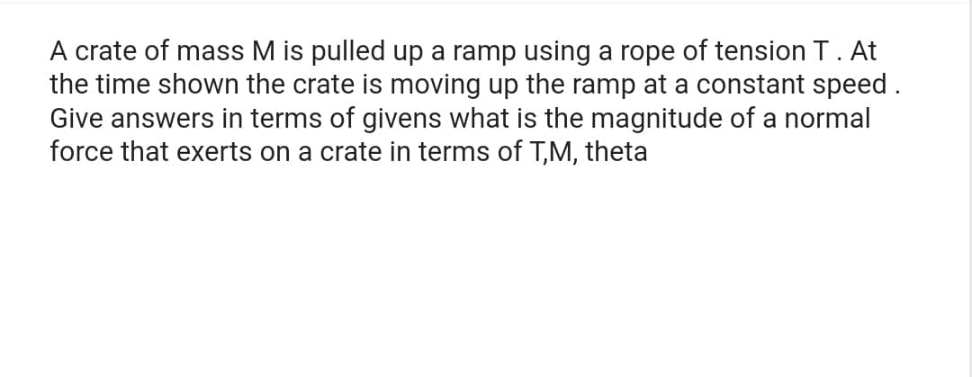 A crate of mass M is pulled up a ramp using a rope of tension T. At
the time shown the crate is moving up the ramp at a constant speed.
Give answers in terms of givens what is the magnitude of a normal
force that exerts on a crate in terms of T,M, theta
