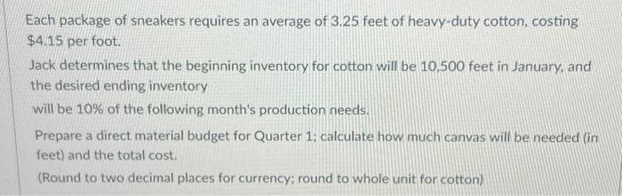 Each package of sneakers requires an average of 3.25 feet of heavy-duty cotton, costing
$4.15 per foot.
Jack determines that the beginning inventory for cotton will be 10.500 feet in January, and
the desired ending inventory
will be 10% of the following month's production needs.
Prepare a direct material budget for Quarter 1: calculate how much canvas will be needed (in
feet) and the total cost.
(Round to two decimal places for currency; round to whole unit for cotton)