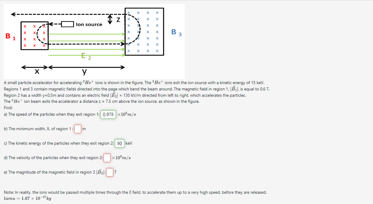 B
1
X
X
X XI
X
X
X
X X
X
lon source
b) The minimum width, X, of region 1 m
Z
d) The velocity of the particles when they exit region 2:
e) The magnitude of the magnetic field in region 3 |B3|:
X
X
c) The kinetic energy of the particles when they exit region 2: 80 keV
T
X
E2
X
y
A small particle accelerator for accelerating ³ He+ ions is shown in the figure. The ³ He+ ions exit the ion source with a kinetic energy of 15 keV.
Regions 1 and 3 contain magnetic fields directed into the page which bend the beam around. The magnetic field in region 1, B₁, is equal to 0.6 T.
Region 2 has a width y=0.5m and contains an electric field |E₂| = 130 kV/m directed from left to right, which accelerates the particles.
The ³ He+ ion beam exits the accelerator a distance z = 7.5 cm above the ion source, as shown in the figure.
Find:
a) The speed of the particles when they exit region 1: 0.978 x10 m/s
x 10 m/s
XI
X
X
X
X
X
X
X
X
X
X
X
X
X X
X X
B 3
Note: In reality, the ions would be passed multiple times through the E field, to accelerate them up to a very high speed, before they are released.
1amu = 1.67 x 10-27 kg
