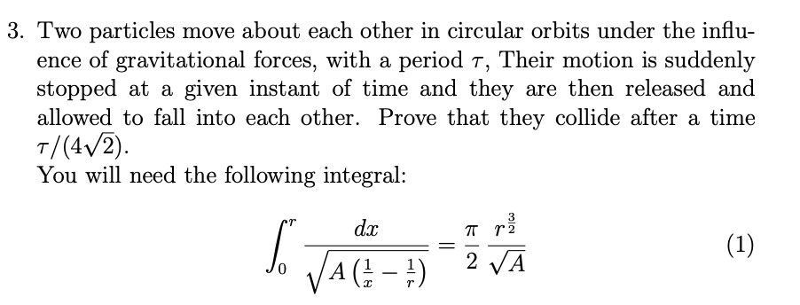 3. Two particles move about each other in circular orbits under the influ-
ence of gravitational forces, with a period 7, Their motion is suddenly
stopped at a given instant of time and they are then released and
allowed to fall into each other. Prove that they collide after a time
T/(4√/2).
You will need the following integral:
3
dx
SO VAGE-1) - 2 VA
(
(1)
