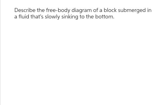 Describe the free-body diagram of a block submerged in
a fluid that's slowly sinking to the bottom.