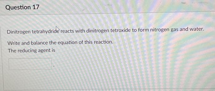 Question 17
Dinitrogen tetrahydride reacts with dinitrogen tetroxide to form nitrogen gas and water.
Write and balance the equation of this reaction.
The reducing agent is