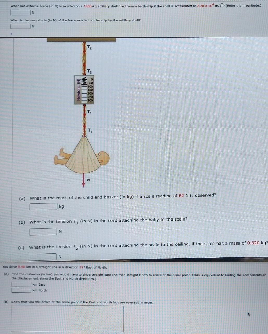 What net external force (in N) is exerted on a 1300-kg artillery shell fired from a battleship if the shell is accelerated at 2.20 x 10 m/s²? (Enter the magnitude.)
N
What is the magnitude (in N) of the force exerted on the ship by the artillery shell?
N
Newtons (N)
T₂
T₂
T₁
km East
km North
T₁
W
(a) What is the mass of the child and basket (in kg) if a scale reading of 82 N is observed?
kg
(b) What is the tension T₁ (in N) in the cord attaching the baby to the scale?
N
(c) What is the tension T₂ (in N) in the cord attaching the scale to the ceiling, if the scale has a mass of 0.620 kg?
N
You drive 5.50 km in a straight line in a direction 15° East of North.
(a) Find the distances (in km) you would have to drive straight East and then straight North to arrive at the same point. (This is equivalent to finding the components of
the displacement along the East and North directions.)
(b) Show that you still arrive at the same point if the East and North legs are reversed in order.