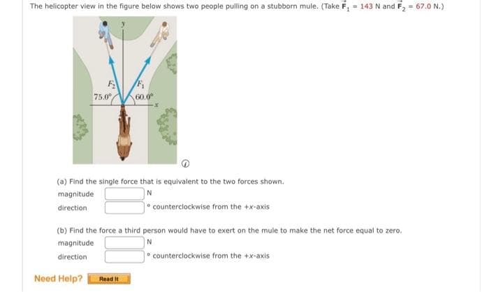 The helicopter view in the figure below shows two people pulling on a stubborn mule. (Take F₁ = 143 N and F₂ = 67.0 N.)
F₂
75.0°
Need Help?
(a) Find the single force that is equivalent to the two forces shown.
N
magnitude
direction
F₁
60.0⁰
(b) Find the force a third person would have to exert on the mule to make the net force equal to zero.
magnitude
N
direction
Read It
counterclockwise from the +x-axis
counterclockwise from the +x-axis