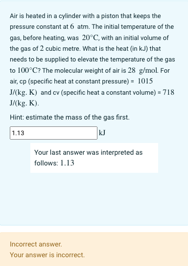 Air is heated in a cylinder with a piston that keeps the
pressure constant at 6 atm. The initial temperature of the
gas, before heating, was 20°C, with an initial volume of
the gas of 2 cubic metre. What is the heat (in kJ) that
needs to be supplied to elevate the temperature of the gas
to 100°C? The molecular weight of air is 28 g/mol. For
air, cp (specific heat at constant pressure) = 1015
J/(kg. K) and cv (specific heat a constant volume) = 718
J/(kg. K).
Hint: estimate the mass of the gas first.
kJ
1.13
Your last answer was interpreted as
follows: 1.13
Incorrect answer.
Your answer is incorrect.