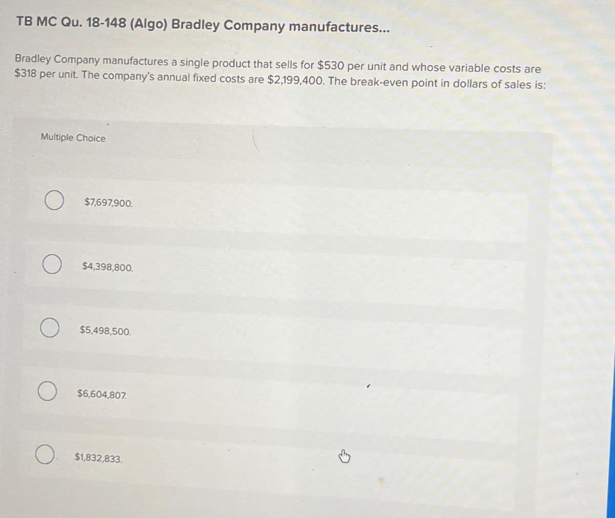 TB MC Qu. 18-148 (Algo) Bradley Company manufactures...
Bradley Company manufactures a single product that sells for $530 per unit and whose variable costs are
$318 per unit. The company's annual fixed costs are $2,199,400. The break-even point in dollars of sales is:
Multiple Choice
O $7,697,900.
O $4,398,800.
O $5,498,500.
O $6,604,807
$1,832,833.