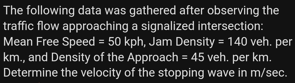 The following data was gathered after observing the
traffic flow approaching a signalized intersection:
Mean Free Speed = 50 kph, Jam Density = 140 veh. per
km., and Density of the Approach = 45 veh. per km.
Determine the velocity of the stopping wave in m/sec.
