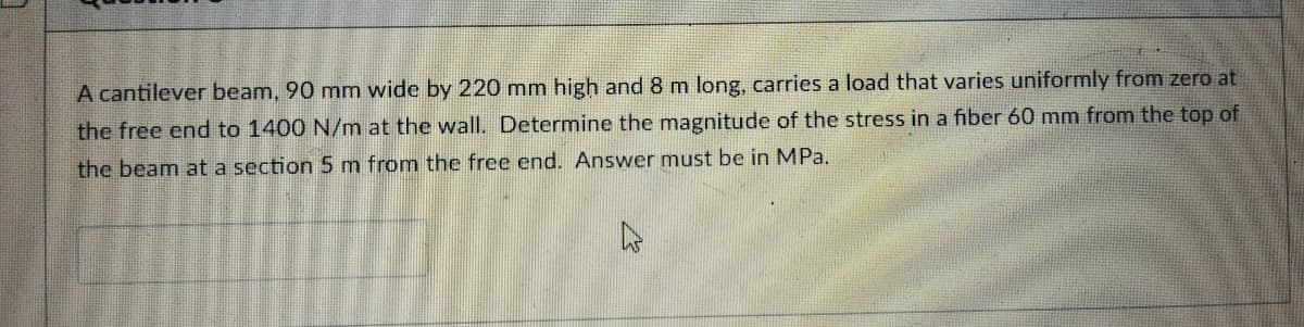 A cantilever beam, 90 mm wide by 220 mm high and 8 m long, carries a load that varies uniformly from zero at
the free end to 1400 N/m at the wall. Determine the magnitude of the stress in a fiber 60 mm from the top of
the beam at a section 5m from the free end. Answer must be in MPa.
