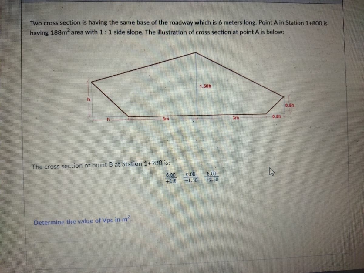 Two cross section is having the same base of the roadway which is 6 meters long. Point A in Station 1+800 is
having 188m2 area with 1: 1 side slope. The illustration of cross section at point A is below:
1.50h
0.5h
3m
3m
0.5h
The cross section of point B at Station 1+980 is:
6.00
+1.5
0.00
+1.50
8.00
+2.50
Determine the value of Vpc in m2.
