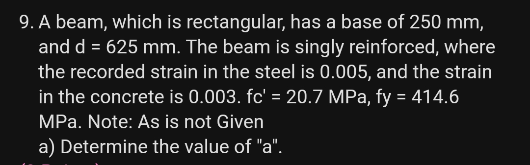 9. A beam, which is rectangular, has a base of 250 mm,
and d = 625 mm. The beam is singly reinforced, where
the recorded strain in the steel is 0.005, and the strain
in the concrete is 0.003. fc' = 20.7 MPa, fy = 414.6
MPa. Note: As is not Given
a) Determine the value of "a".
