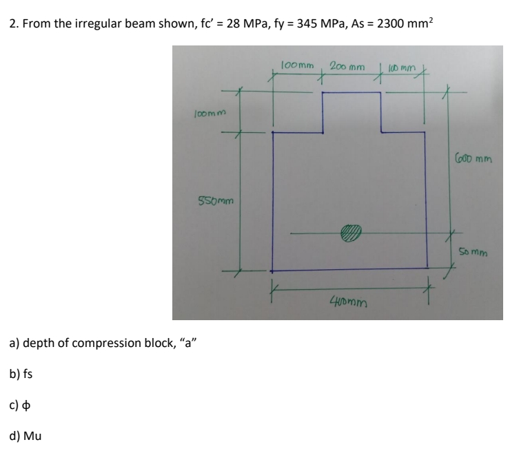 2. From the irregular beam shown, fc' = 28 MPa, fy = 345 MPa, As = 2300 mm?
%3D
%3D
loomm
200 mm
it
l00 mm
oomm
CO0D mm
55omm
So mm
400mm
a) depth of compression block, "a"
b) fs
c) $
d) Mu
