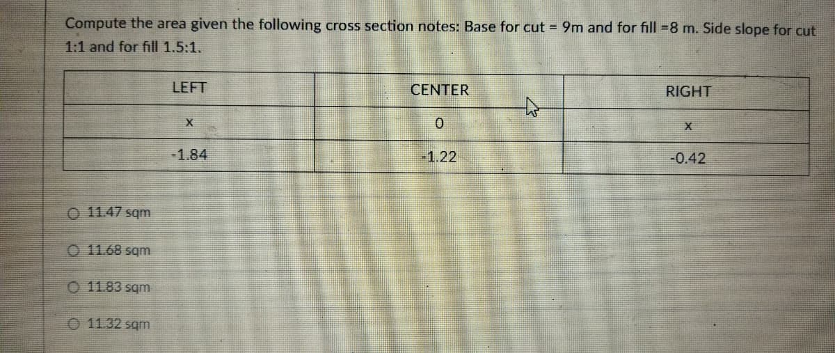 Compute the area given the following cross section notes: Base for cut = 9m and for fill =8 m. Side slope for cut
1:1 and for fill 1.5:1.
LEFT
CENTER
RIGHT
-1.84
-1.22
-0.42
O 11.47 sqm
O 11.68 sqm
O 11.83 sqm
O 11.32 sqm
