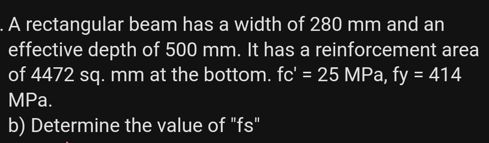 . A rectangular beam has a width of 280 mm and an
effective depth of 500 mm. It has a reinforcement area
of 4472 sq. mm at the bottom. fc' = 25 MPa, fy = 414
%3D
MPа.
b) Determine the value of "fs"
