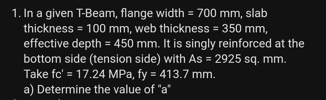 1. In a given T-Beam, flange width = 700 mm, slab
thickness = 100 mm, web thickness = 350 mm,
effective depth = 450 mm. It is singly reinforced at the
bottom side (tension side) with As = 2925 sq. mm.
Take fc' = 17.24 MPa, fy = 413.7 mm.
a) Determine the value of "a"
%3D
%3D
IL||
