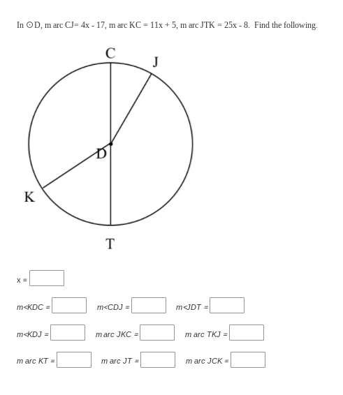 In OD, m arc CJ= 4x - 17, m arc KC = 11x + 5, m arc JTK = 25x - 8. Find the following.
C
J
K
T
X =
m<KDC =
m<CDJ =
m<JDT =
m<KDJ =
marc JKC =
m arc TKJ =
т arc KT -
m arc JT =
m arc JCK =
