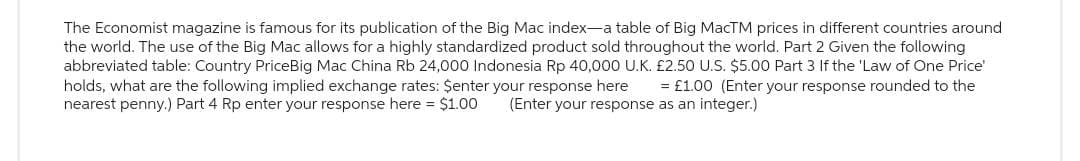 The Economist magazine is famous for its publication of the Big Mac index-a table of Big MacTM prices in different countries around
the world. The use of the Big Mac allows for a highly standardized product sold throughout the world. Part 2 Given the following
abbreviated table: Country PriceBig Mac China Rb 24,000 Indonesia Rp 40,000 U.K. £2.50 U.S. $5.00 Part 3 If the 'Law of One Price'
holds, what are the following implied exchange rates: $enter your response here = £1.00 (Enter your response rounded to the
nearest penny.) Part 4 Rp enter your response here = $1.00 (Enter your response as an integer.)