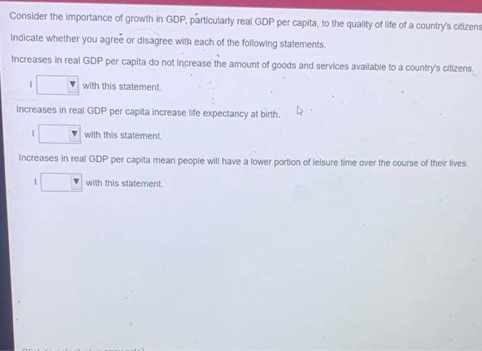 Consider the importance of growth in GDP, particularly real GDP per capita, to the quality of life of a country's citizens
Indicate whether you agree or disagree with each of the following statements.
Increases in real GDP per capita do not increase the amount of goods and services available to a country's citizens.
with this statement.
Increases in real GDP per capita increase life expectancy at birth.
4
with this statement.
Increases in real GDP per capita mean people will have a lower portion of leisure time over the course of their lives.
with this statement.
CEL