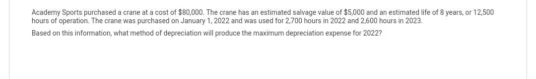 Academy Sports purchased a crane at a cost of $80,000. The crane has an estimated salvage value of $5,000 and an estimated life of 8 years, or 12,500
hours of operation. The crane was purchased on January 1, 2022 and was used for 2,700 hours in 2022 and 2,600 hours in 2023.
Based on this information, what method of depreciation will produce the maximum depreciation expense for 2022?