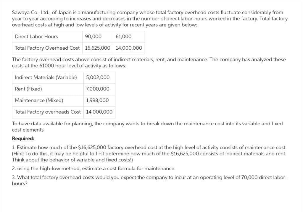 Sawaya Co., Ltd., of Japan is a manufacturing company whose total factory overhead costs fluctuate considerably from
year to year according to increases and decreases in the number of direct labor-hours worked in the factory. Total factory
overhead costs at high and low levels of activity for recent years are given below:
Direct Labor Hours
61,000
Total Factory Overhead Cost 16,625,000
14,000,000
The factory overhead costs above consist of indirect materials, rent, and maintenance. The company has analyzed these
costs at the 61000 hour level of activity as follows:
Indirect Materials (Variable)
Rent (Fixed)
Maintenance (Mixed)
1,998,000
Total Factory overheads Cost 14,000,000
To have data available for planning, the company wants to break down the maintenance cost into its variable and fixed
cost elements
90,000
5,002,000
7,000,000
Required:
1. Estimate how much of the $16,625,000 factory overhead cost at the high level of activity consists of maintenance cost.
(Hint: To do this, it may be helpful to first determine how much of the $16,625,000 consists of indirect materials and rent.
Think about the behavior of variable and fixed costs!)
2. using the high-low method, estimate a cost formula for maintenance.
3. What total factory overhead costs would you expect the company to incur at an operating level of 70,000 direct labor-
hours?