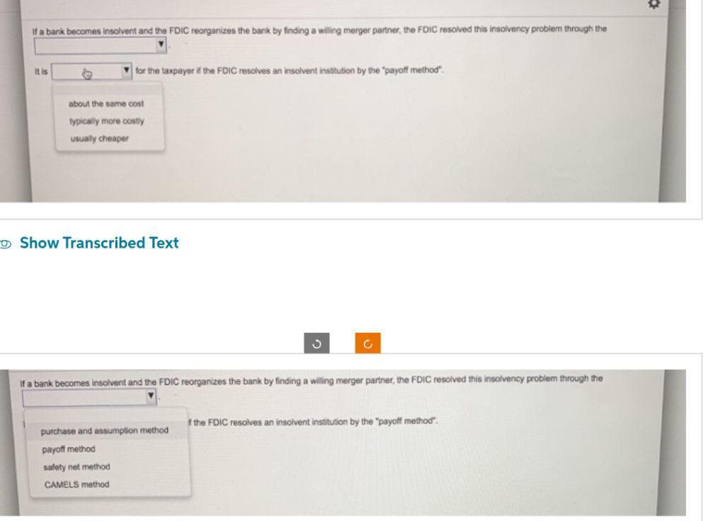 If a bank becomes insolvent and the FDIC reorganizes the bank by finding a willing merger partner, the FDIC resolved this insolvency problem through the
It is
for the taxpayer if the FDIC resolves an insolvent institution by the "payoff method".
about the same cost
typically more costly
usually cheaper
Show Transcribed Text
C
If a bank becomes insolvent and the FDIC reorganizes the bank by finding a willing merger partner, the FDIC resolved this insolvency problem through the
purchase and assumption method
payoff method
safety net method
CAMELS method
if the FDIC resolves an insolvent institution by the "payoff method.