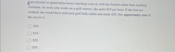 Lara decides to spend three hours watching a movie with her friends rather than working
overtime. At work (she works on a golf course), she earns $10 per hour. If she had not
worked, she would have sold used golf balls online and made $20. Her opportunity cost of
the movie is:
$50.
$10.
$20.
$30.
