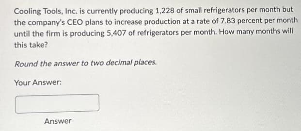 Cooling Tools, Inc. is currently producing 1,228 of small refrigerators per month but
the company's CEO plans to increase production at a rate of 7.83 percent per month
until the firm is producing 5,407 of refrigerators per month. How many months will
this take?
Round the answer to two decimal places.
Your Answer:
Answer