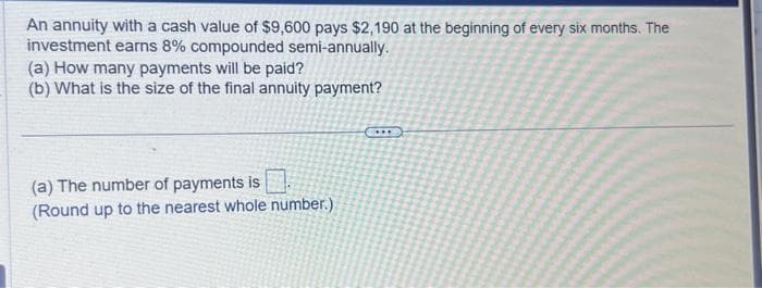 An annuity with a cash value of $9,600 pays $2,190 at the beginning of every six months. The
investment earns 8% compounded semi-annually.
(a) How many payments will be paid?
(b) What is the size of the final annuity payment?
(a) The number of payments is
(Round up to the nearest whole number.)
C