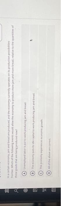 间。
H
f
in a certain economy, jam and bread are produced, and the economy currently operates on its production possibilities
frontier. Which of the following events would allow the economy to produce more jam and more bread, relative to the quantities of
those goods that are being produced now?
Unemployed labor is put to work producing jam and bread,
The economy puts its idle capital to work producing jam and bread.
The economy experiences economic growth.
All of the above are correct.