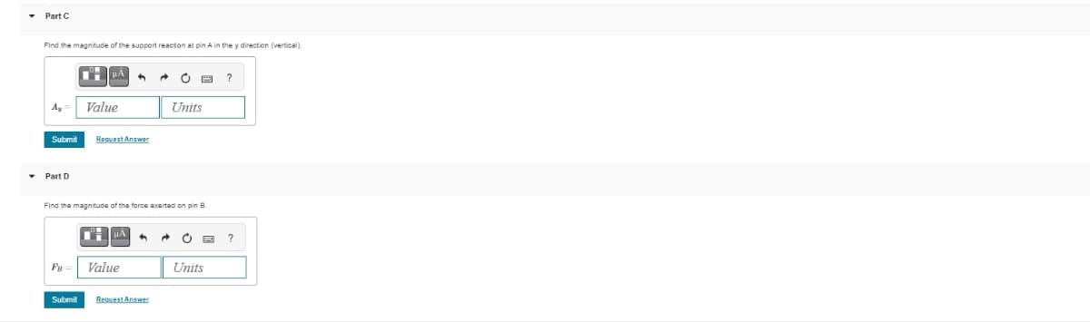 Part C
Find the magnitude of the support reaction at pin A in the y direction (vertical).
Ay
Part D
Submit Request Answer
HÀ
FB
Value
Submit
Find the magnitude of the force exerted on pin B.
■ μÀ ^
Value
Units
Request Answer
Units
?
?