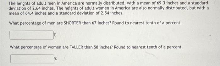 The heights of adult men in America are normally distributed, with a mean of 69.3 inches and a standard
deviation of 2.64 inches. The heights of adult women in America are also normally distributed, but with a
mean of 64.4 inches and a standard deviation of 2.54 inches.
What percentage of men are SHORTER than 67 inches? Round to nearest tenth of a percent.
%
What percentage of women are TALLER than 58 inches? Round to nearest tenth of a percent.