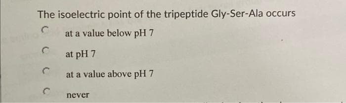 sudno
The isoelectric point of the tripeptide Gly-Ser-Ala occurs
at a value below pH 7
at pH 7
at a value above pH 7
never