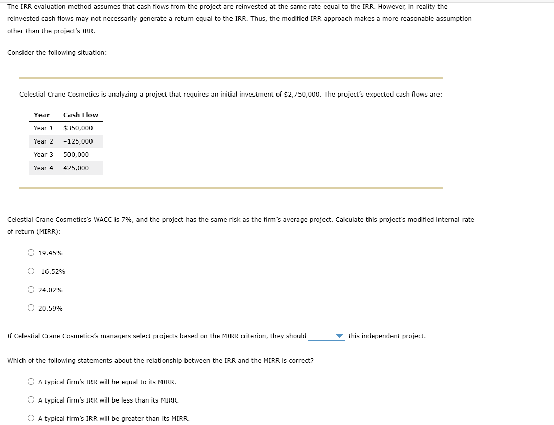 The IRR evaluation method assumes that cash flows from the project are reinvested at the same rate equal to the IRR. However, in reality the
reinvested cash flows may not necessarily generate a return equal to the IRR. Thus, the modified IRR approach makes a more reasonable assumption
other than the project's IRR.
Consider the following situation:
Celestial Crane Cosmetics is analyzing a project that requires an initial investment of $2,750,000. The project's expected cash flows are:
Year
Year 1
Year 2
Year 3
Year 4
Celestial Crane Cosmetics's WACC is 7%, and the project has the same risk as the firm's average project. Calculate this project's modified internal rate
of return (MIRR):
O 19.45%
Cash Flow
$350,000
-125,000
500,000
425,000
O -16.52%
O24.02%
O 20.59%
If Celestial Crane Cosmetics's managers select projects based on the MIRR criterion, they should
Which of the following statements about the relationship between the IRR and the MIRR is correct?
O A typical firm's IRR will be equal to its MIRR.
O A typical firm's IRR will be less than its MIRR.
O A typical firm's IRR will be greater than its MIRR.
this independent project.