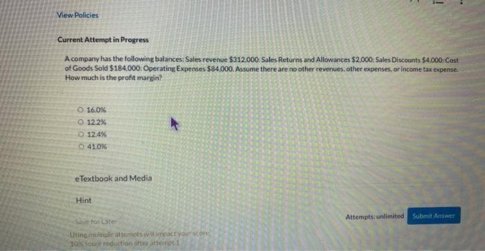 View Policies
Current Attempt in Progress
A company has the following balances: Sales revenue $312.000: Sales Returns and Allowances $2.000: Sales Discounts $4,000: Cost
of Goods Sold $184,000: Operating Expenses $84,000. Assume there are no other revenues, other expenses, or income tax expense.
How much is the profit margin?
O 16.0%
O 12.2%
O 12.4%
O 41.0 %
eTextbook and Media
Hint
4
!
Save for Later
Using multiple attempts will impact your score
10% soore reduction after attempt 1
Attempts; unlimited Submit Answer