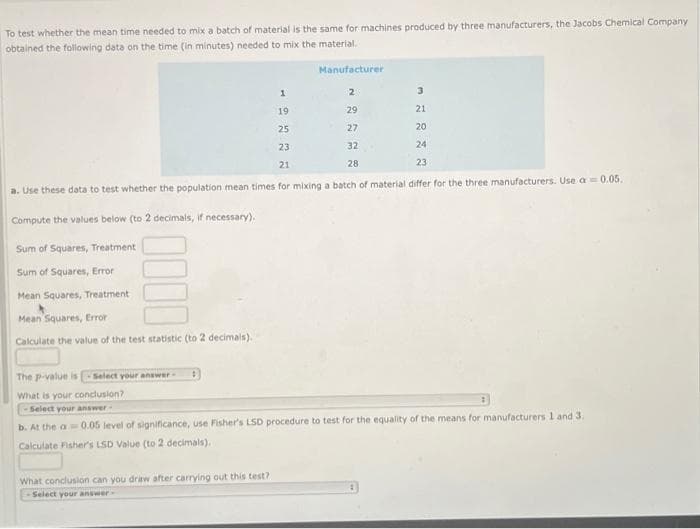 To test whether the mean time needed to mix a batch of material is the same for machines produced by three manufacturers, the Jacobs Chemical Company
obtained the following data on the time (in minutes) needed to mix the material.
3
1
19
21
25
20
23
24
21
23
a. Use these data to test whether the population mean times for mixing a batch of material differ for the three manufacturers. Use a 0.05.
Compute the values below (to 2 decimals, if necessary).
Sum of Squares, Treatment
Sum of Squares, Error
Mean Squares, Treatment
Mean Squares, Error
Calculate the value of the test statistic (to 2 decimals).
Manufacturer
What conclusion can you draw after carrying out this test?.
Select your answer-
2
29
27
32
28
The p-value is -Select your answer
What is your conclusion?
-Select your answer-
b. At the a 0.05 level of significance, use Fisher's LSD procedure to test for the equality of the means for manufacturers 1 and 3.
Calculate Fisher's LSD Value (to 2 decimals).