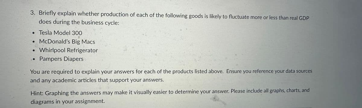 3. Briefly explain whether production of each of the following goods is likely to fluctuate more or less than real GDP
does during the business cycle:
•
Tesla Model 300
• McDonald's Big Macs
Whirlpool Refrigerator
Pampers Diapers
●
You are required to explain your answers for each of the products listed above. Ensure you reference your data sources
and any academic articles that support your answers.
Hint: Graphing the answers may make it visually easier to determine your answer. Please include all graphs, charts, and
diagrams in your assignment.