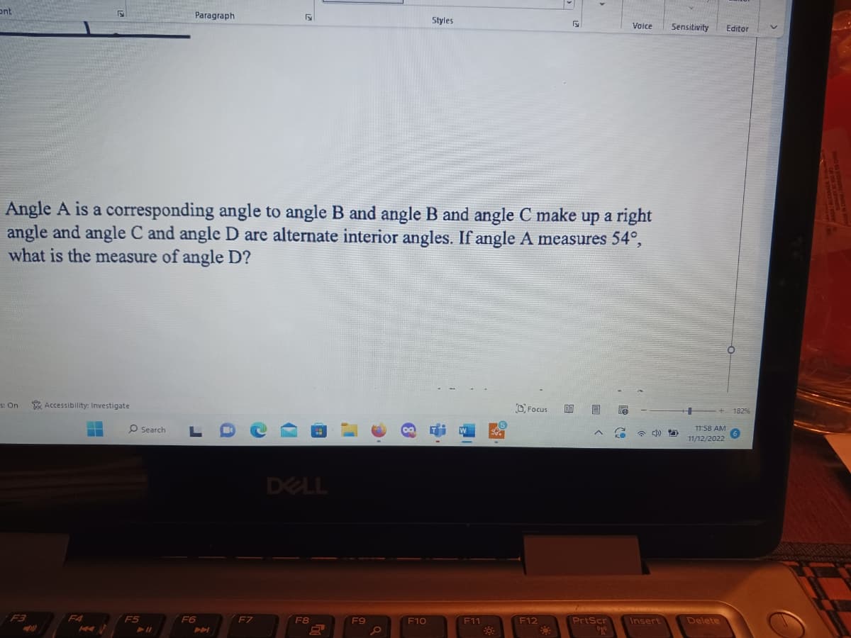 ont
s: On
F3
Accessibility: Investigate
F4
Angle A is a corresponding angle to angle B and angle B and angle C make up a right
angle and angle C and angle D are alternate interior angles. If angle A measures 54°,
what is the measure of angle D?
O Search
F5
► 11
Paragraph
F6
F
F7
DELL
F8
F9
00
Styles
F10
F11
Fy
Focus 09
F12
O
^
Voice
PrtScr
20
Insert
Sensitivity Editor
D
11:58 AM
11/12/2022
Delete
1829