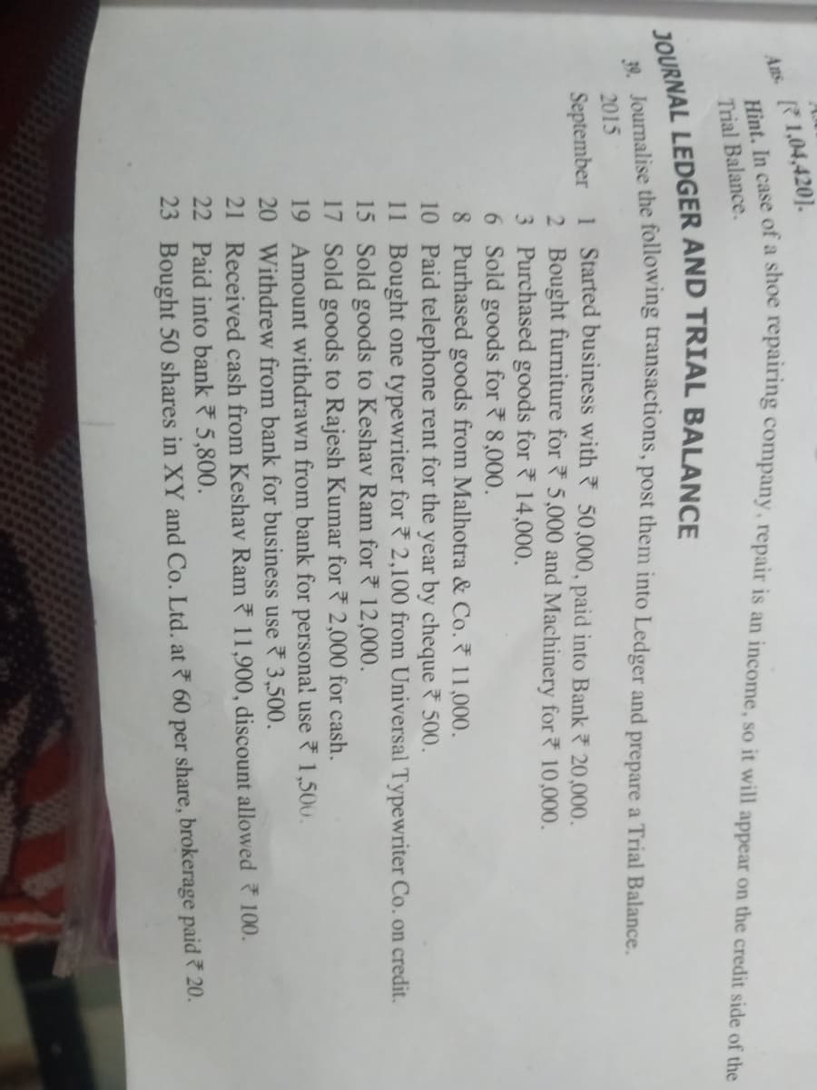 Ans. R1,04,420].
Trial Balance.
2015
September 1 Started business with 50,000, paid into Bank 20,000.
2 Bought furniture for 5,000 and Machinery for 10,000.
3 Purchased goods for 14,000.
6 Sold goods for 8,000.
8 Purhased goods from Malhotra & Co. 11,000.
10 Paid telephone rent for the year by cheque 500.
11 Bought one typewriter for 2,100 from Universal Typewriter Co. on credit.
15 Sold goods to Keshav Ram for 12,000.
17 Sold goods to Rajesh Kumar for 2,000 for cash.
19 Amount withdrawn from bank for persona! use 1,500.
20 Withdrew from bank for business use 3,500.
21 Received cash from Keshav Ram 11,900, discount allowed 100.
22 Paid into bank 7 5,800.
23 Bought 50 shares in XY and Co. Ltd. at 60 per share, brokerage paid 20.
