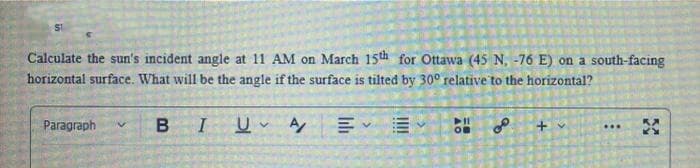 SI
Calculate the sun's incident angle at 11 AM on March 15th for Ottawa (45 N, -76 E) on a south-facing
horizontal surface. What will be the angle if the surface is tilted by 30° relative to the horizontal?
Paragraph
BIUA
OB
