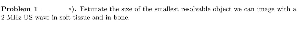 Problem 1
1). Estimate the size of the smallest resolvable object we can image with a
2 MHz US wave in soft tissue and in bone.
