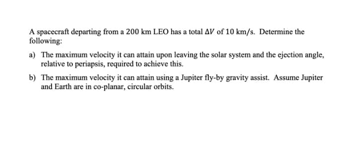 A spacecraft departing from a 200 km LEO has a total AV of 10 km/s. Determine the
following:
a) The maximum velocity it can attain upon leaving the solar system and the ejection angle,
relative to periapsis, required to achieve this.
b) The maximum velocity it can attain using a Jupiter fly-by gravity assist. Assume Jupiter
and Earth are in co-planar, circular orbits.
