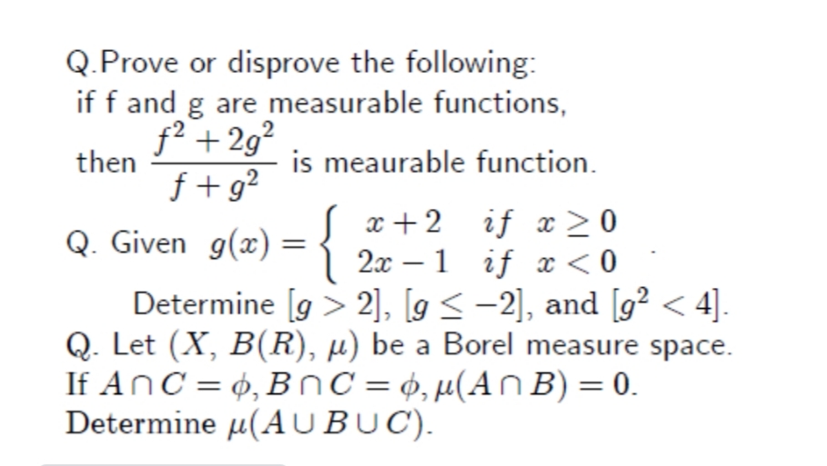 Q.Prove or disprove the following:
if f and g are measurable functions,
f² + 2g²
is meaurable function.
then
f + g?
Q. Given g(x) :
{
x + 2
2x – 1 if x < 0
Determine [g > 2], [g < -2], and [g² < 4].
Q. Let (X, B(R), µ) be a Borel measure space.
If AnC = ¢, BnC =¢,µ(An B) = 0.
if x>0
%3D
Determine µ(A UBUC).
