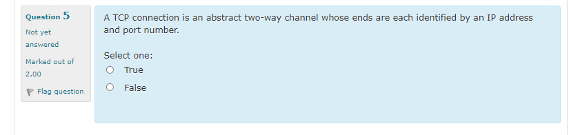 A TCP connection is an abstract two-way channel whose ends are each identified by an IP address
and port number.
Question 5
Not yet
answered
Select one:
Marked out of
O True
O False
2.00
P Flag question
