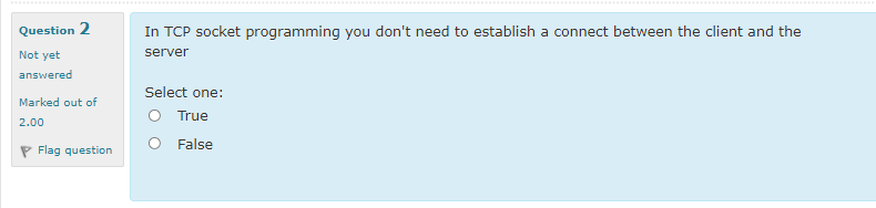 .......
Question 2
In TCP socket programming you don't need to establish a connect between the client and the
Not yet
server
answered
Select one:
Marked out of
O True
2.00
O False
P Flag question
